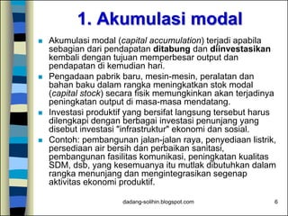 dadang-solihin.blogspot.com 6
1. Akumulasi modal
 Akumulasi modal (capital accumulation) terjadi apabila
sebagian dari pendapatan ditabung dan diinvestasikan
kembali dengan tujuan memperbesar output dan
pendapatan di kemudian hari.
 Pengadaan pabrik baru, mesin-mesin, peralatan dan
bahan baku dalam rangka meningkatkan stok modal
(capital stock) secara fisik memungkinkan akan terjadinya
peningkatan output di masa-masa mendatang.
 Investasi produktif yang bersifat langsung tersebut harus
dilengkapi dengan berbagai investasi penunjang yang
disebut investasi "infrastruktur" ekonomi dan sosial.
 Contoh: pembangunan jalan-jalan raya, penyediaan listrik,
persediaan air bersih dan perbaikan sanitasi,
pembangunan fasilitas komunikasi, peningkatan kualitas
SDM, dsb, yang kesemuanya itu mutlak dibutuhkan dalam
rangka menunjang dan mengintegrasikan segenap
aktivitas ekonomi produktif.
 
