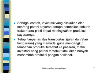 dadang-solihin.blogspot.com 7
 Sebagai contoh, investasi yang dilakukan oleh
seorang petani sayuran berupa pembelian sebuah
traktor baru pasti dapat meningkatkan produksi
sayurannya.
 Tetapi tanpa fasilitas transportasi (jalan dan/atau
kendaraan) yang memadai guna mengangkut
tambahan produksi tersebut ke pasaran, maka
investasi sang petani tersebut tidak akan banyak
menambah produksi pangan nasional.
 