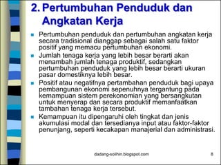 dadang-solihin.blogspot.com 8
2. Pertumbuhan Penduduk dan
Angkatan Kerja
 Pertumbuhan penduduk dan pertumbuhan angkatan kerja
secara tradisional dianggap sebagai salah satu faktor
positif yang memacu pertumbuhan ekonomi.
 Jumlah tenaga kerja yang lebih besar berarti akan
menambah jumlah tenaga produktif, sedangkan
pertumbuhan penduduk yang lebih besar berarti ukuran
pasar domestiknya lebih besar.
 Positif atau negatifnya pertambahan penduduk bagi upaya
pembangunan ekonomi sepenuhnya tergantung pada
kemampuan sistem perekonomian yang bersangkutan
untuk menyerap dan secara produktif memanfaatkan
tambahan tenaga kerja tersebut.
 Kemampuan itu dipengaruhi oleh tingkat dan jenis
akumulasi modal dan tersedianya input atau faktor-faktor
penunjang, seperti kecakapan manajerial dan administrasi.
 