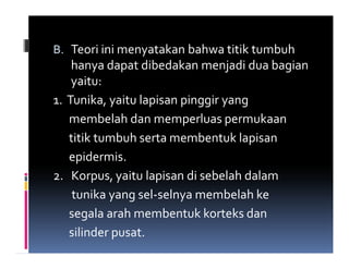 B. Teori ini menyatakan bahwa titik tumbuh
    hanya dapat dibedakan menjadi dua bagian
    yaitu:
1. Tunika, yaitu lapisan pinggir yang
   membelah dan memperluas permukaan
   titik tumbuh serta membentuk lapisan
   epidermis.
2. Korpus, yaitu lapisan di sebelah dalam
    tunika yang sel-selnya membelah ke
   segala arah membentuk korteks dan
   silinder pusat.
 
