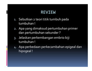 REVIEW
1. Sebutkan 2 teori titik tumbuh pada
   tumbuhan !
2. Apa yang dimaksud pertumbuhan primer
   dan pertumbuhan sekunder ?
3. Jelaskan perkembangan embrio biji
   tumbuhan !
4. Apa perbedaan perkecambahan epigeal dan
   hipogeal !
 