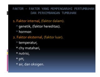 FAKTOR – FAKTOR YANG MEMPENGARUHI PERTUMBUHAN
          DAN PERKEMBANGAN TUMBUHAN

1. Faktor internal, (faktor dalam).
  * genetik, (faktor hereditas).
  * hormon
2. Faktor eksternal, (faktor luar).
  * temperatur,
  * chy matahari,
  * nutrisi,
  * pH,
  * air, dan oksigen.
 