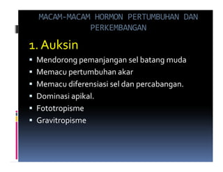 MACAM-MACAM HORMON PERTUMBUHAN DAN
            PERKEMBANGAN

1. Auksin
 Mendorong pemanjangan sel batang muda
 Memacu pertumbuhan akar
 Memacu diferensiasi sel dan percabangan.
 Dominasi apikal.
 Fototropisme
 Gravitropisme
 