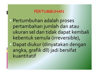 PERTUMBUHAN

Pertumbuhan adalah proses
pertambahan jumlah dan atau
ukuran sel dan tidak dapat kembali
kebentuk semula (irreversible),
Dapat diukur (dinyatakan dengan
angka, grafik dll) jadi bersifat
kuantitatif
 