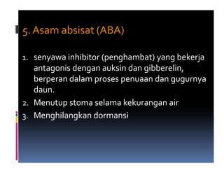 5. Asam absisat (ABA)

1. senyawa inhibitor (penghambat) yang bekerja
   antagonis dengan auksin dan gibberelin,
   berperan dalam proses penuaan dan gugurnya
   daun.
2. Menutup stoma selama kekurangan air
3. Menghilangkan dormansi
 