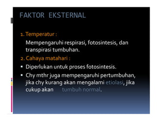 FAKTOR EKSTERNAL

1. Temperatur :
   Mempengaruhi respirasi, fotosintesis, dan
   transpirasi tumbuhan.
2. Cahaya matahari :
   Diperlukan untuk proses fotosintesis.
   Chy mthr juga mempengaruhi pertumbuhan,
   jika chy kurang akan mengalami etiolasi, jika
   cukup akan tumbuh normal.
 