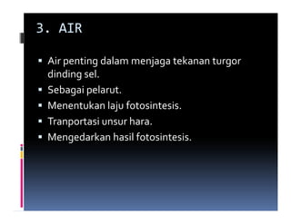 3. AIR

 Air penting dalam menjaga tekanan turgor
 dinding sel.
 Sebagai pelarut.
 Menentukan laju fotosintesis.
 Tranportasi unsur hara.
 Mengedarkan hasil fotosintesis.
 