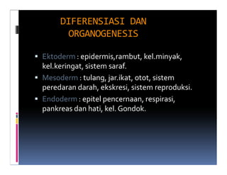 DIFERENSIASI DAN
       ORGANOGENESIS

Ektoderm : epidermis,rambut, kel.minyak,
kel.keringat, sistem saraf.
Mesoderm : tulang, jar.ikat, otot, sistem
peredaran darah, ekskresi, sistem reproduksi.
Endoderm : epitel pencernaan, respirasi,
pankreas dan hati, kel. Gondok.
 