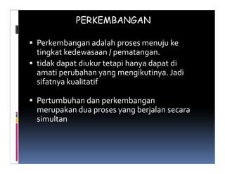 PERKEMBANGAN

Perkembangan adalah proses menuju ke
tingkat kedewasaan / pematangan.
tidak dapat diukur tetapi hanya dapat di
amati perubahan yang mengikutinya. Jadi
sifatnya kualitatif

Pertumbuhan dan perkembangan
merupakan dua proses yang berjalan secara
simultan
 
