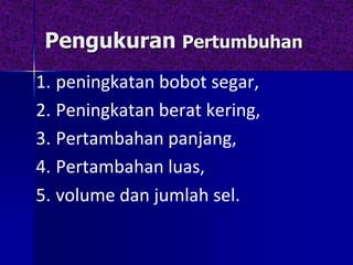 Pengukuran Pertumbuhan
1. peningkatan bobot segar,
2. Peningkatan berat kering,
3. Pertambahan panjang,
4. Pertambahan luas,
5. volume dan jumlah sel.
 