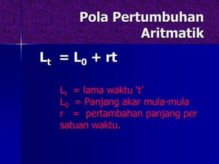 Pola Pertumbuhan
Aritmatik
Lt = L0 + rt
Lt = lama waktu ‘t’
L0 = Panjang akar mula-mula
r = pertambahan panjang per
satuan waktu.
 
