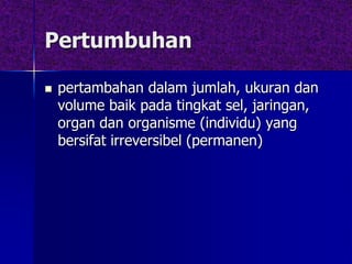 Pertumbuhan
 pertambahan dalam jumlah, ukuran dan
volume baik pada tingkat sel, jaringan,
organ dan organisme (individu) yang
bersifat irreversibel (permanen)
 