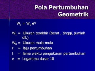 Pola Pertumbuhan
Geometrik
W1 = W0 ert
W1 = Ukuran terakhir (berat , tinggi, jumlah
dll.)
W0 = Ukuran mula-mula
r = laju pertumbuhan
t = lama waktu pengukuran pertumbuhan
e = Logaritma dasar 10
 