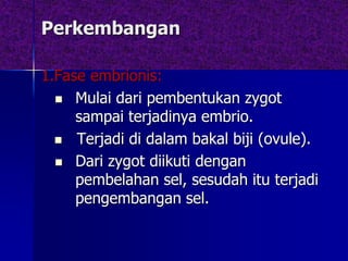 Perkembangan
1.Fase embrionis:
 Mulai dari pembentukan zygot
sampai terjadinya embrio.
 Terjadi di dalam bakal biji (ovule).
 Dari zygot diikuti dengan
pembelahan sel, sesudah itu terjadi
pengembangan sel.
 