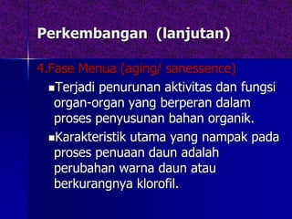 Perkembangan (lanjutan)
4.Fase Menua (aging/ sanessence)
Terjadi penurunan aktivitas dan fungsi
organ-organ yang berperan dalam
proses penyusunan bahan organik.
Karakteristik utama yang nampak pada
proses penuaan daun adalah
perubahan warna daun atau
berkurangnya klorofil.
 