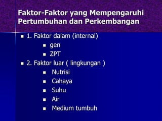 Faktor-Faktor yang Mempengaruhi
Pertumbuhan dan Perkembangan
 1. Faktor dalam (internal)
 gen
 ZPT
 2. Faktor luar ( lingkungan )
 Nutrisi
 Cahaya
 Suhu
 Air
 Medium tumbuh
 