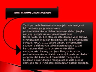 TEORI PERTUMBUHAN EKONOMI
Teori pertumbuhan ekonomi menjelaskan mengenai
faktor-faktor yang menentukan
pertumbuhan ekonomi dan prosesnya dalam jangka
panjang, penjelasan mengenai bagaimana
faktor-faktor itu berinteraksi satu dengan yang lainnya,
sehingga menimbulkan terjadinya proses pertumbuhan
(Arsyad, 1992 : 191). Secara umum, pertumbuhan
ekonomi didefinisikan sebagai peningkatan dalam
kemampuan dari suatu perekonomian dalam
memproduksi barang dan jasa. Dengan kata lain,
pertumbuhan ekonomi lebih menunjuk pada perubahan
yang bersifat kuantitatif (quantitatif change) dan
biasanya diukur dengan menggunakan data produk
domestik bruto (PDB) atau pendapatan output perkapita.
 