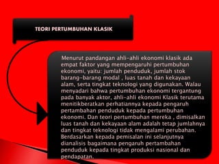 TEORI PERTUMBUHAN KLASIK
Menurut pandangan ahli-ahli ekonomi klasik ada
empat faktor yang mempengaruhi pertumbuhan
ekonomi, yaitu: jumlah penduduk, jumlah stok
barang-barang modal , luas tanah dan kekayaan
alam, serta tingkat teknologi yang digunakan. Walau
menyadari bahwa pertumbuhan ekonomi tergantung
pada banyak aktor, ahli-ahli ekonomi Klasik terutama
menitikberatkan perhatiannya kepada pengaruh
pertambahan penduduk kepada pertumbuhan
ekonomi. Dan teori pertumbuhan mereka , dimisalkan
luas tanah dan kekayaan alam adalah tetap jumlahnya
dan tingkat teknologi tidak mengalami perubahan.
Berdasarkan kepada pemisalan ini selanjutnya
dianalisis bagaimana pengaruh pertambahan
penduduk kepada tingkat produksi nasional dan
pendapatan.
 
