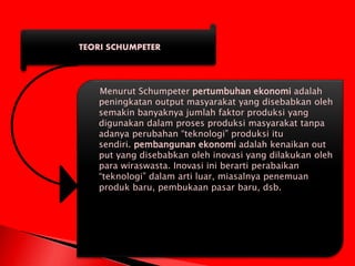 TEORI SCHUMPETER
Menurut Schumpeter pertumbuhan ekonomi adalah
peningkatan output masyarakat yang disebabkan oleh
semakin banyaknya jumlah faktor produksi yang
digunakan dalam proses produksi masyarakat tanpa
adanya perubahan “teknologi” produksi itu
sendiri. pembangunan ekonomi adalah kenaikan out
put yang disebabkan oleh inovasi yang dilakukan oleh
para wiraswasta. Inovasi ini berarti perabaikan
“teknologi” dalam arti luar, miasalnya penemuan
produk baru, pembukaan pasar baru, dsb.
 