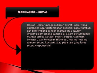 TEORI HARROD – DOMAR
Harrod-Domar mengemukakan syarat-syarat yang
diperlukan agar pertumbuhan ekonomi dapat tumbuh
dan berkembang dengan mantap atau steady
growth dalam jangka panjang di dalam pertumbuhan
mantap semua variabel seperti output, tabungan,
investasi, dan kemajuan teknologi, masing-masing
tumbuh secara konstant atau pada laju yang lurus
secara eksponensial.
 
