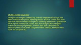 2.Faktor Sumber Daya Alam
Sebagian besar negara berkembang bertumpu kepada sumber daya alam
dalam melaksanakan proses pembangunannya. Namun, sumber daya alam
saja tidak menjamin keberhasilan proses pembanguan ekonomi, apabila tidak
didukung oleh kemampaun sumber daya manusianya dalam mengelola
sumber daya alam yang tersedia. Sumber daya alam yang dimaksud
dinataranya kesuburan tanah, kekayaan mineral, tambang, kekayaan hasil
hutan dan kekayaan laut.
 