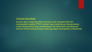5.Sumber Daya Modal
Sumber daya modal dibutuhkan manusia untuk mengolah SDA dan
meningkatkan kualitas IPTEK. Sumber daya modal berupa barang-barang
modal sangat penting bagi perkembangan dan kelancaran pembangunan
ekonomi karena barang-barang modal juga dapat meningkatkan produktivitas
 