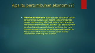 Apa itu pertumbuhan ekonomi???
 Pertumbuhan ekonomi adalah proses perubahan kondisi
perekonomian suatu negara secara berkesinambungan
menuju keadaan yang lebih baik selama periode tertentu.
Pertumbuhan ekonomi dapat diartikan juga sebagai proses
kenaikan kapasitas produksi suatu perekonomian yang
diwujudkan dalam bentuk kenaikan pendapatan nasional.
Adanya pertumbuhan ekonomi merupakan indikasi
keberhasilan pembangunan ekonomi.
 