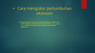 • Cara mengukur pertumbuhan
ekonomi
 Pertumbuhan ekonomi suatu negara dapat diukur dengan cara
membandingkan, misalnya untuk ukuran nasional, Gross National
Product(GNP), tahun yang sedang berjalan dengan tahun
sebelumnya.
 