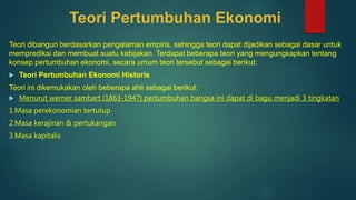 Teori Pertumbuhan Ekonomi
Teori dibangun berdasarkan pengalaman empiris, sehingga teori dapat dijadikan sebagai dasar untuk
memprediksi dan membuat suatu kebijakan. Terdapat beberapa teori yang mengungkapkan tentang
konsep pertumbuhan ekonomi, secara umum teori tersebut sebagai berikut:
 Teori Pertumbuhan Ekonomi Historis
Teori ini dikemukakan oleh beberapa ahli sebagai berikut:
 Menurut werner sambart (1863-1947) pertumbuhan bangsa ini dapat di bagu menjadi 3 tingkatan
1.Masa perekonomian tertutup
2.Masa kerajinan & pertukangan
3.Masa kapitalis
 