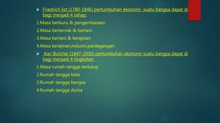  Friedrich list (1789-1846) pertumbuhan ekonomi suatu bangsa dapat di
bagi menjadi 4 tahap:
1.Masa berburu & pengembaraan
2.Masa berternak & bertani
3.Masa bertani & kerajinan
4.Masa kerajinan,industri,perdagangan
 Kari Butcher (1847-1930) pertumbuhan ekonomi suatu bangsa dapat di
bagi menjadi 4 tingkatan:
1.Masa rumah tangga tertutup
2.Rumah tangga kota
3.Rumah tangga bangsa
4.Rumah tangga dunia
 