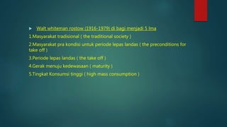  Walt whiteman rostow (1916-1979) di bagi menjadi 5 lma
1.Masyarakat tradisional ( the traditional society )
2.Masyarakat pra kondisi untuk periode lepas landas ( the preconditions for
take off )
3.Periode lepas landas ( the take off )
4.Gerak menuju kedewasaan ( maturity )
5.Tingkat Konsumsi tinggi ( high mass consumption )
 