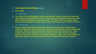  Teori Klasik dan Neo KlasikSunting
 Teori Klasik
 Adam Smith
 Teori Adam Smith beranggapan bahwa pertumbuhan ekonomi sebenarnya bertumpu
pada adanya pertambahan penduduk. Dengan adanya pertambahan penduduk maka
akan terdapat pertambahan output atau hasil. Teori Adam Smith ini tertuang dalam
bukunya yang berjudul An Inquiry Into the Nature and Causes of the Wealth of Nations.
 David Ricardo
 Ricardo berpendapat bahwa faktor pertumbuhan penduduk yang semakin besar
sampai menjadi dua kali lipat pada suatu saat akan menyebabkan jumlah tenaga kerja
melimpah. Kelebihan tenaga kerja akan mengakibatkan upah menjadi turun. Upah
tersebut hanya dapat digunakan untuk membiayai taraf hidup minimum sehingga
perekonomian akan mengalami kemandegan (statonary state). Teori David Ricardo ini
dituangkan dalam bukunya yang berjudul The Principles of Political and Taxation.
 