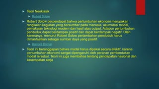  Teori Neoklasik
 Robert Solow
 Robert Solow berpendapat bahwa pertumbuhan ekonomi merupakan
rangkaian kegiatan yang bersumber pada manusia, akumulasi modal,
pemakaian teknologi modern dan hasil atau output. Adapun pertumbuhan
penduduk dapat berdampak positif dan dapat berdampak negatif. Oleh
karenanya, menurut Robert Solow pertambahan penduduk harus
dimanfaatkan sebagai sumber daya yang positif.
 Harrord Domar
 Teori ini beranggapan bahwa modal harus dipakai secara efektif, karena
pertumbuhan ekonomi sangat dipengaruhi oleh peranan pembentukan
modal tersebut. Teori ini juga membahas tentang pendapatan nasional dan
kesempatan kerja
 