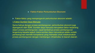  Faktor-Faktor Pertumbuhan Ekonomi
 Faktor-faktor yang mempengaruhi pertumbuhan ekonomi adalah:
1.Faktor Sumber Daya Manusia
Sama halnya dengan proses pembangunan, pertumbuhan ekonomi juga
dipengaruhi oleh SDM. Sumber daya manusia merupakan faktor terpenting
dalam proses pembangunan, cepat lambatnya proses pembangunan
tergantung kepada sejauh mana sumber daya manusianya selaku subjek
pembangunan memiliki kompetensi yang memadai untuk melaksanakan
proses pembangunan dengan membangun infrastruktur di daerah-daerah.
 