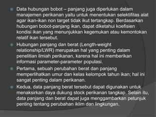  Data hubungan bobot – panjang juga diperlukan dalam
manajemen perikanan yaitu untuk menentukan selektifitas alat
agar ikan-ikan non target tidak ikut tertangkap. Berdasarkan
hubungan bobot-panjang ikan, dapat diketahui koefisien
kondisi ikan yang menunjukkan kegemukan atau kemontokan
relatif ikan tersebut.
 Hubungan panjang dan berat (Length-weight
relationship/LWR) merupakan hal yang penting dalam
penelitian ilmiah perikanan, karena hal ini memberikan
informasi parameter-parameter populasi.
 Pertama, sebuah perubahan berat dan panjang
memperlihatkan umur dan kelas kelompok tahun ikan; hal ini
sangat penting dalam perikanan.
 Kedua, data panjang berat tersebut dapat digunakan untuk
menaksirkan daya dukung stock perikanan tangkap. Selain itu,
data panjang dan berat dapat juga menggambarkan petunjuk
penting tentang perubahan iklim dan lingkungan.
 