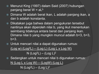  Menurut King (1997) dalam Said (2007) hubungan
panjang berat W = aLb
 Dimana W adalah berat ikan, L adalah panjang ikan, a
dan b adalah konstanta.
 Dikatakan juga bahwa dalam pengukuran tersebut
nantinya akan diperoleh nilai b, yang ikut menentukan
seimbang tidaknya antara berat dan panjang ikan.
Dimana nilai b yang mungkin muncul adalah b<3, b=3,
b>3.
 Untuk mencari nilai a dapat digunakan rumus:
(Log w) (Log2L) – (Log L) (Log L x Log W)
N (Log2L) – (Log L)2
 Sedangkan untuk mencari nilai b digunakan rumus:
N (Log L x Log W) – (LogW) (Log L)
N (Log2L) – (Log L)2
 
