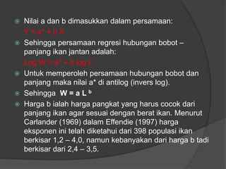  Nilai a dan b dimasukkan dalam persamaan:
Y = a* + b X
 Sehingga persamaan regresi hubungan bobot –
panjang ikan jantan adalah:
Log W = a* + b log L
 Untuk memperoleh persamaan hubungan bobot dan
panjang maka nilai a* di antilog (invers log).
 Sehingga W = a L b
 Harga b ialah harga pangkat yang harus cocok dari
panjang ikan agar sesuai dengan berat ikan. Menurut
Carlander (1969) dalam Effendie (1997) harga
eksponen ini telah diketahui dari 398 populasi ikan
berkisar 1,2 – 4,0, namun kebanyakan dari harga b tadi
berkisar dari 2,4 – 3,5.
 