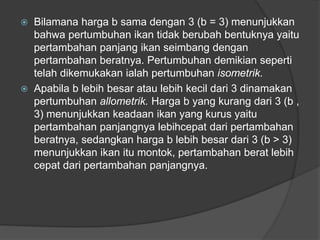  Bilamana harga b sama dengan 3 (b = 3) menunjukkan
bahwa pertumbuhan ikan tidak berubah bentuknya yaitu
pertambahan panjang ikan seimbang dengan
pertambahan beratnya. Pertumbuhan demikian seperti
telah dikemukakan ialah pertumbuhan isometrik.
 Apabila b lebih besar atau lebih kecil dari 3 dinamakan
pertumbuhan allometrik. Harga b yang kurang dari 3 (b ,
3) menunjukkan keadaan ikan yang kurus yaitu
pertambahan panjangnya lebihcepat dari pertambahan
beratnya, sedangkan harga b lebih besar dari 3 (b > 3)
menunjukkan ikan itu montok, pertambahan berat lebih
cepat dari pertambahan panjangnya.
 