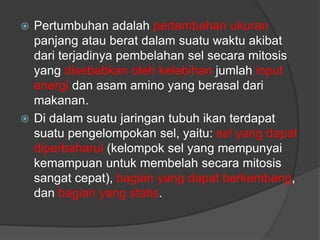  Pertumbuhan adalah pertambahan ukuran
panjang atau berat dalam suatu waktu akibat
dari terjadinya pembelahan sel secara mitosis
yang disebabkan oleh kelebihan jumlah input
energi dan asam amino yang berasal dari
makanan.
 Di dalam suatu jaringan tubuh ikan terdapat
suatu pengelompokan sel, yaitu: sel yang dapat
diperbaharui (kelompok sel yang mempunyai
kemampuan untuk membelah secara mitosis
sangat cepat), bagian yang dapat berkembang,
dan bagian yang statis.
 