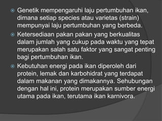  Genetik mempengaruhi laju pertumbuhan ikan,
dimana setiap species atau varietas (strain)
mempunyai laju pertumbuhan yang berbeda.
 Ketersediaan pakan pakan yang berkualitas
dalam jumlah yang cukup pada waktu yang tepat
merupakan salah satu faktor yang sangat penting
bagi pertumbuhan ikan.
 Kebutuhan energi pada ikan diperoleh dari
protein, lemak dan karbohidrat yang terdapat
dalam makanan yang dimakannya. Sehubungan
dengan hal ini, protein merupakan sumber energi
utama pada ikan, terutama ikan karnivora.
 