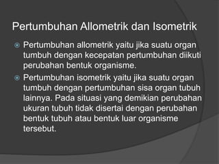 Pertumbuhan Allometrik dan Isometrik
 Pertumbuhan allometrik yaitu jika suatu organ
tumbuh dengan kecepatan pertumbuhan diikuti
perubahan bentuk organisme.
 Pertumbuhan isometrik yaitu jika suatu organ
tumbuh dengan pertumbuhan sisa organ tubuh
lainnya. Pada situasi yang demikian perubahan
ukuran tubuh tidak disertai dengan perubahan
bentuk tubuh atau bentuk luar organisme
tersebut.
 