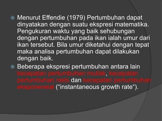  Menurut Effendie (1979) Pertumbuhan dapat
dinyatakan dengan suatu ekspresi matematika.
Pengukuran waktu yang baik sehubungan
dengan pertumbuhan pada ikan ialah umur dari
ikan tersebut. Bila umur diketahui dengan tepat
maka analisa pertumbuhan dapat dilakukan
dengan baik.
 Beberapa ekspresi pertumbuhan antara lain
kecepatan pertumbuhan mutlak, kecepatan
pertumbuhan nisbi dan kecepatan pertumbuhan
eksponensial (“instantaneous growth rate“).
 