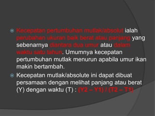  Kecepatan pertumbuhan mutlak/absolut ialah
perubahan ukuran baik berat atau panjang yang
sebenarnya diantara dua umur atau dalam
waktu satu tahun. Umumnya kecepatan
pertumbuhan mutlak menurun apabila umur ikan
makin bertambah.
 Kecepatan mutlak/absolute ini dapat dibuat
persamaan dengan melihat panjang atau berat
(Y) dengan waktu (T) : (Y2 – Y1) / (T2 – T1)
 