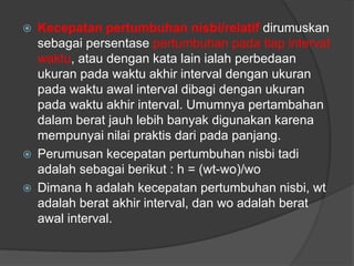  Kecepatan pertumbuhan nisbi/relatif dirumuskan
sebagai persentase pertumbuhan pada tiap interval
waktu, atau dengan kata lain ialah perbedaan
ukuran pada waktu akhir interval dengan ukuran
pada waktu awal interval dibagi dengan ukuran
pada waktu akhir interval. Umumnya pertambahan
dalam berat jauh lebih banyak digunakan karena
mempunyai nilai praktis dari pada panjang.
 Perumusan kecepatan pertumbuhan nisbi tadi
adalah sebagai berikut : h = (wt-wo)/wo
 Dimana h adalah kecepatan pertumbuhan nisbi, wt
adalah berat akhir interval, dan wo adalah berat
awal interval.
 