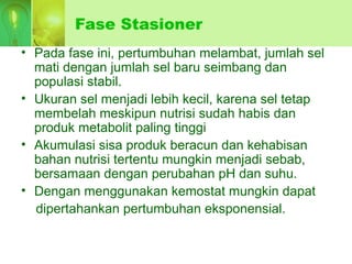 Fase Stasioner
• Pada fase ini, pertumbuhan melambat, jumlah sel
mati dengan jumlah sel baru seimbang dan
populasi stabil.
• Ukuran sel menjadi lebih kecil, karena sel tetap
membelah meskipun nutrisi sudah habis dan
produk metabolit paling tinggi
• Akumulasi sisa produk beracun dan kehabisan
bahan nutrisi tertentu mungkin menjadi sebab,
bersamaan dengan perubahan pH dan suhu.
• Dengan menggunakan kemostat mungkin dapat
dipertahankan pertumbuhan eksponensial.
 