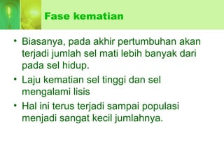 Fase kematian
• Biasanya, pada akhir pertumbuhan akan
terjadi jumlah sel mati lebih banyak dari
pada sel hidup.
• Laju kematian sel tinggi dan sel
mengalami lisis
• Hal ini terus terjadi sampai populasi
menjadi sangat kecil jumlahnya.
 