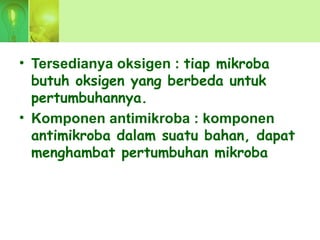 • Tersedianya oksigen : tiap mikroba
butuh oksigen yang berbeda untuk
pertumbuhannya.
• Komponen antimikroba : komponen
antimikroba dalam suatu bahan, dapat
menghambat pertumbuhan mikroba
 