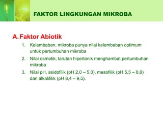 FAKTOR LINGKUNGAN MIKROBA
A.Faktor Abiotik
1. Kelembaban, mikroba punya nilai kelembaban optimum
untuk pertumbuhan mikroba
2. Nilai osmotik, larutan hipertonik menghambat pertumbuhan
mikroba
3. Nilai pH, asidofilik (pH 2,0 – 5,0), mesofilik (pH 5,5 – 8,0)
dan alkalifilik (pH 8,4 – 9,5).
 