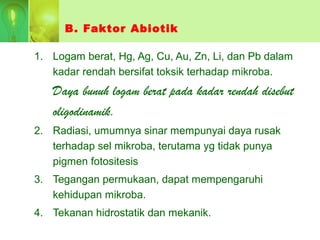 B. Faktor Abiotik
1. Logam berat, Hg, Ag, Cu, Au, Zn, Li, dan Pb dalam
kadar rendah bersifat toksik terhadap mikroba.
Daya bunuh logam berat pada kadar rendah disebut
oligodinamik.
2. Radiasi, umumnya sinar mempunyai daya rusak
terhadap sel mikroba, terutama yg tidak punya
pigmen fotositesis
3. Tegangan permukaan, dapat mempengaruhi
kehidupan mikroba.
4. Tekanan hidrostatik dan mekanik.
 