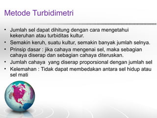 Metode Turbidimetri
• Jumlah sel dapat dihitung dengan cara mengetahui
kekeruhan atau turbiditas kultur.
• Semakin keruh, suatu kultur, semakin banyak jumlah selnya.
• Prinsip dasar : jika cahaya mengenai sel, maka sebagian
cahaya diserap dan sebagian cahaya diteruskan.
• Jumlah cahaya yang diserap proporsional dengan jumlah sel
• Kelemahan : Tidak dapat membedakan antara sel hidup atau
sel mati
 